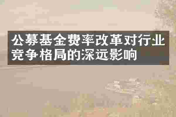 公募基金费率改革对行业竞争格局的深远影响