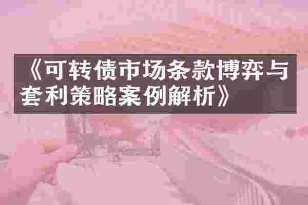 《可转债市场条款博弈与套利策略案例解析》