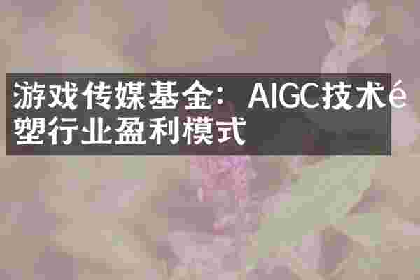 游戏传媒基金：AIGC技术重塑行业盈利模式