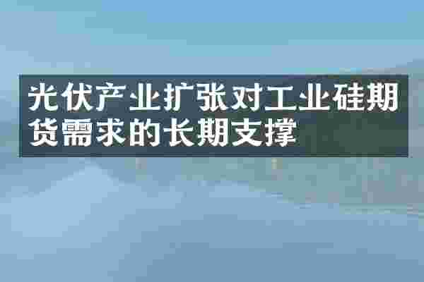 光伏产业扩张对工业硅期货需求的长期支撑